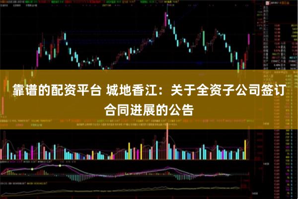 靠谱的配资平台 城地香江：关于全资子公司签订合同进展的公告