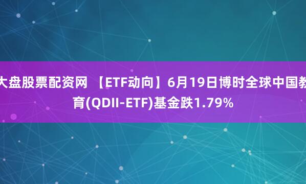 大盘股票配资网 【ETF动向】6月19日博时全球中国教育(QDII-ETF)基金跌1.79%