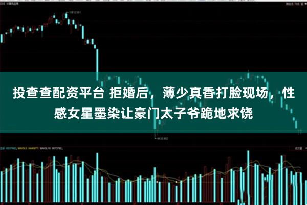 投查查配资平台 拒婚后，薄少真香打脸现场，性感女星墨染让豪门太子爷跪地求饶