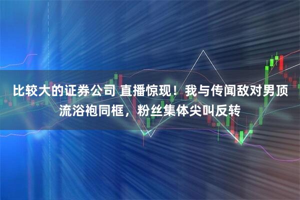 比较大的证券公司 直播惊现！我与传闻敌对男顶流浴袍同框，粉丝集体尖叫反转