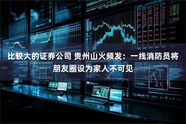 比较大的证券公司 贵州山火频发：一线消防员将朋友圈设为家人不可见