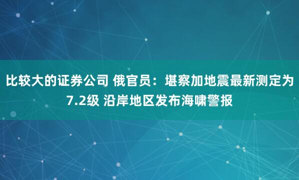 比较大的证券公司 俄官员：堪察加地震最新测定为7.2级 沿岸地区发布海啸警报