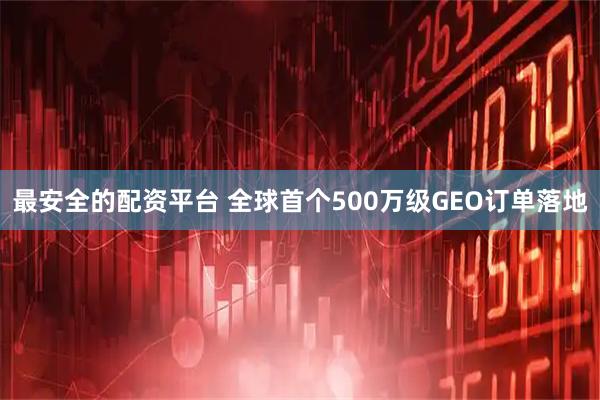 最安全的配资平台 全球首个500万级GEO订单落地
