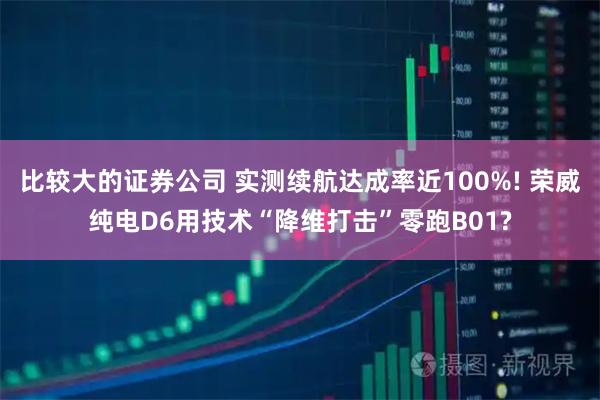 比较大的证券公司 实测续航达成率近100%! 荣威纯电D6用技术“降维打击”零跑B01?