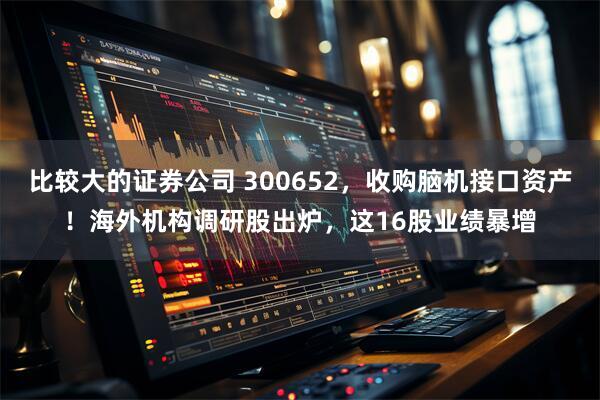 比较大的证券公司 300652，收购脑机接口资产！海外机构调研股出炉，这16股业绩暴增