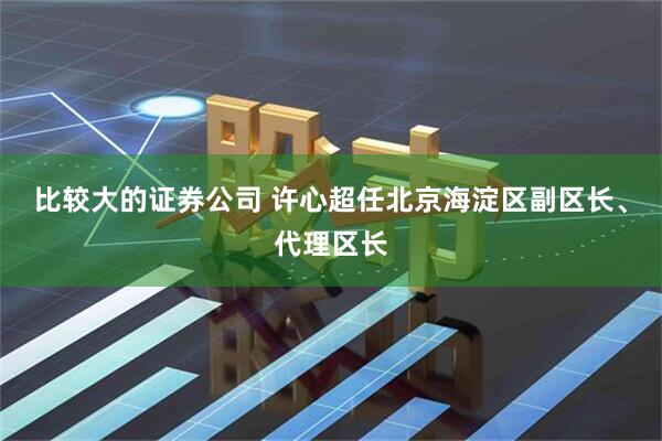 比较大的证券公司 许心超任北京海淀区副区长、代理区长