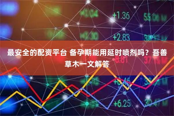 最安全的配资平台 备孕期能用延时喷剂吗？吾善草木一文解答