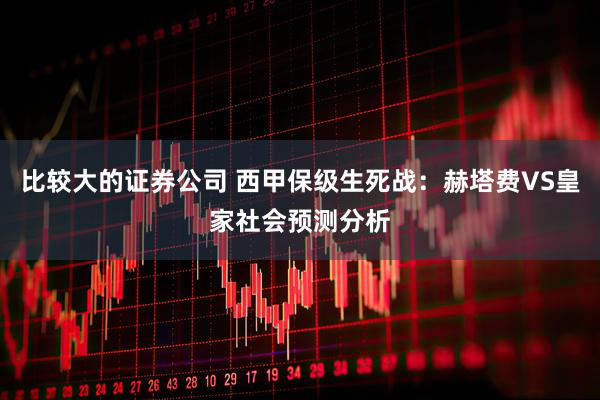 比较大的证券公司 西甲保级生死战：赫塔费VS皇家社会预测分析