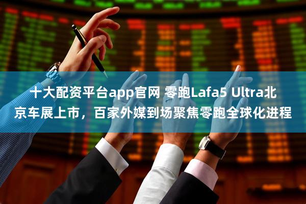 十大配资平台app官网 零跑Lafa5 Ultra北京车展上市，百家外媒到场聚焦零跑全球化进程